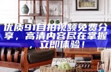 优质91自拍视频免费分享，高清内容尽在掌握，立即体验！