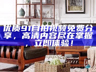 优质91自拍视频免费分享，高清内容尽在掌握，立即体验！
